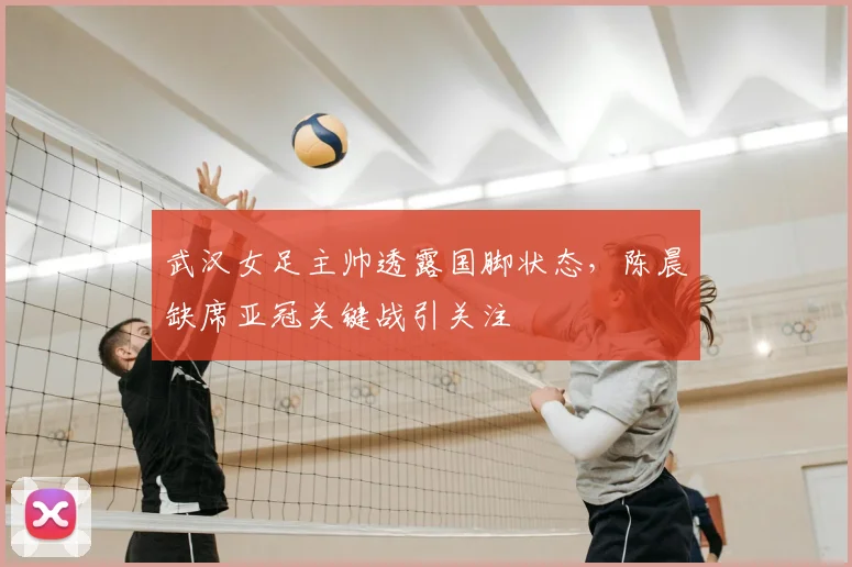 武汉女足主帅透露国脚状态,陈晨缺席亚冠关键战引关注
