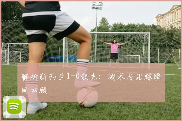 解析新西兰1-0领先：战术与进球瞬间回顾