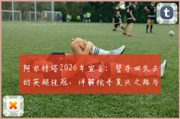 阿尔特塔2026年宣言:誓夺回失去的英超桂冠,详解枪手复兴之路与争冠关键要素