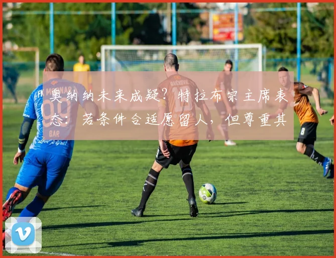 奥纳纳未来成疑?特拉布宗主席表态:若条件合适愿留人,但尊重其选择