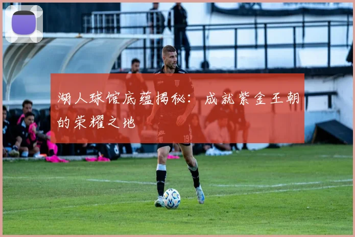 湖人球馆底蕴揭秘：成就紫金王朝的荣耀之地