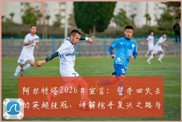 阿尔特塔2026年宣言：誓夺回失去的英超桂冠，详解枪手复兴之路与争冠关键要素
