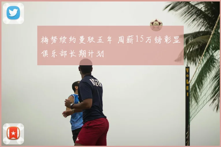 梅努续约曼联五年 周薪15万镑彰显俱乐部长期计划