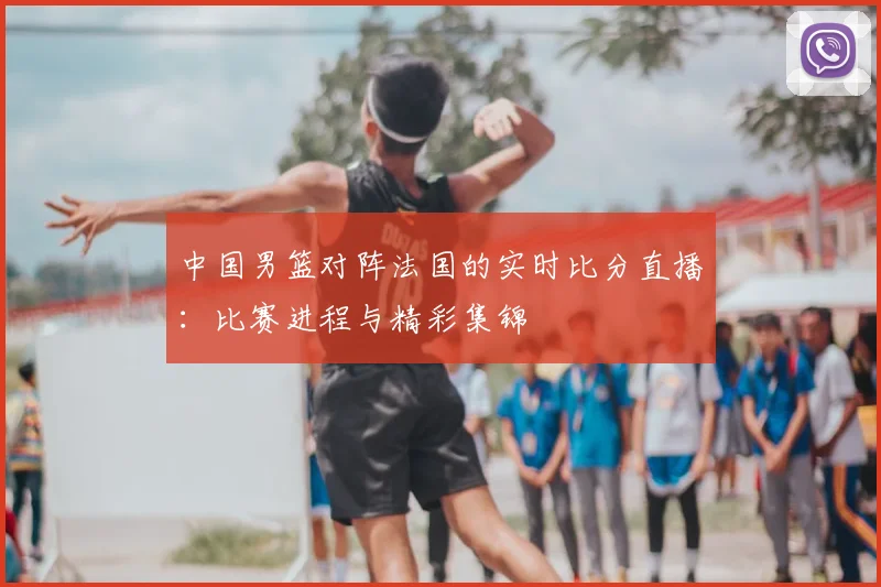 中国男篮对阵法国的实时比分直播：比赛进程与精彩集锦