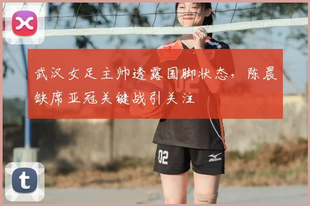 武汉女足主帅透露国脚状态，陈晨缺席亚冠关键战引关注